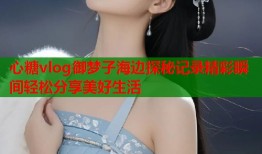 心糖vlog御梦子海边探秘记录精彩瞬间轻松分享美好生活