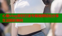 心糖vlog原创打造专属视频轻松分享生活精彩瞬间