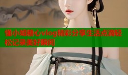 懂小姐糖心vlog精彩分享生活点滴轻松记录美好瞬间