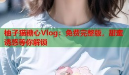 柚子猫糖心Vlog：免费完整版，甜蜜诱惑等你解锁
