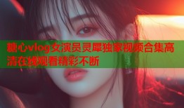 糖心vlog女演员灵犀独家视频合集高清在线观看精彩不断