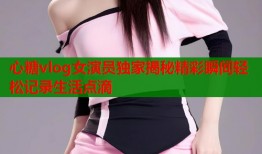 心糖vlog女演员独家揭秘精彩瞬间轻松记录生活点滴