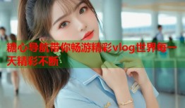 糖心导航带你畅游精彩vlog世界每一天精彩不断