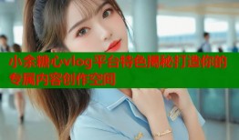 小余糖心vlog平台特色揭秘打造你的专属内容创作空间
