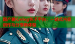 国产糖心vlog包子平台：一站式内容创作与分享新体验
