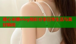 糖心米娜vlog精彩分享日常生活与美好瞬间