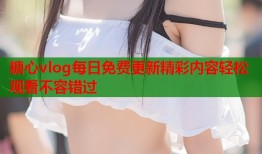 糖心vlog每日免费更新精彩内容轻松观看不容错过