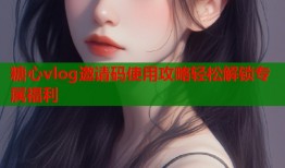 糖心vlog邀请码使用攻略轻松解锁专属福利