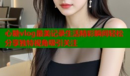 心糖vlog最美记录生活精彩瞬间轻松分享独特视角吸引关注