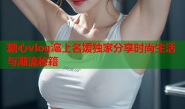 糖心vlog滬上名媛独家分享时尚生活与潮流秘籍