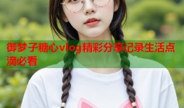 御梦子糖心vlog精彩分享记录生活点滴必看