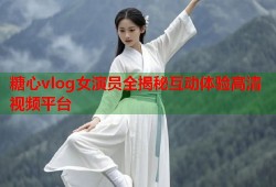 糖心vlog女演员全揭秘互动体验高清视频平台