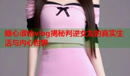 糖心淑怡vlog揭秘判逆女友的真实生活与内心世界