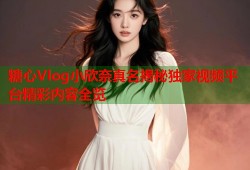 糖心Vlog小欣奈真名揭秘独家视频平台精彩内容全览