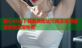 糖心vlog下载最新地址污高清资源极速体验无限畅看