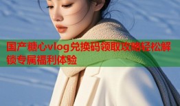 国产糖心vlog兑换码领取攻略轻松解锁专属福利体验