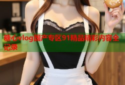 糖心vlog国产专区91精品精彩内容全记录