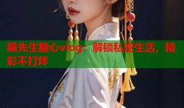 猫先生糖心vlog：解锁私密生活，精彩不打烊