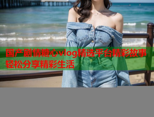 国产剧情糖心vlog精选平台精彩故事轻松分享精彩生活