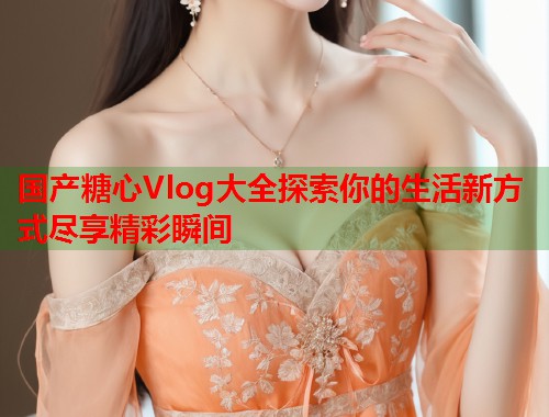 国产糖心Vlog大全探索你的生活新方式尽享精彩瞬间