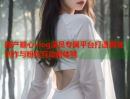 国产糖心vlog演员专属平台打造高效创作与粉丝互动新体验