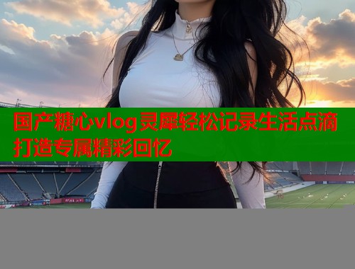 国产糖心vlog灵犀轻松记录生活点滴打造专属精彩回忆