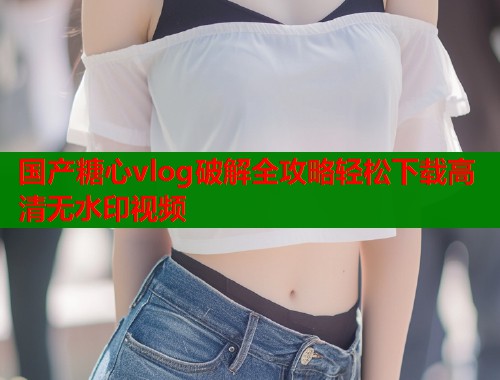 国产糖心vlog破解全攻略轻松下载高清无水印视频