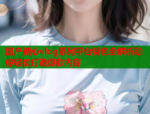 国产糖心vlog系列平台特色全解析助你轻松打造爆款内容