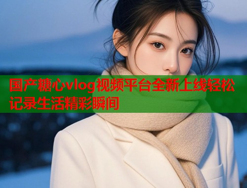 国产糖心vlog视频平台全新上线轻松记录生活精彩瞬间