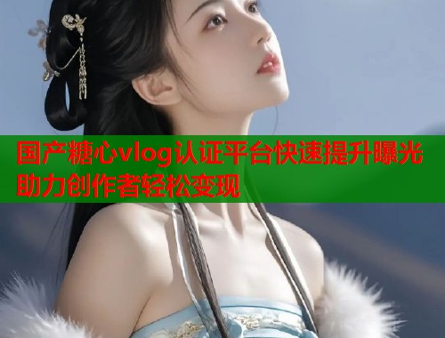 国产糖心vlog认证平台快速提升曝光助力创作者轻松变现