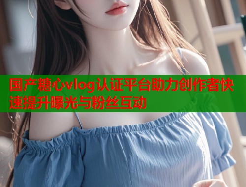 国产糖心vlog认证平台助力创作者快速提升曝光与粉丝互动