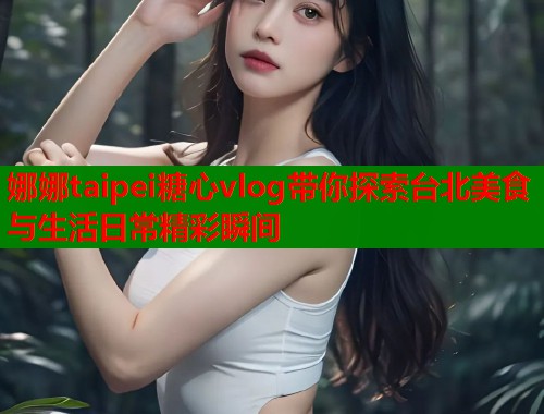娜娜taipei糖心vlog带你探索台北美食与生活日常精彩瞬间