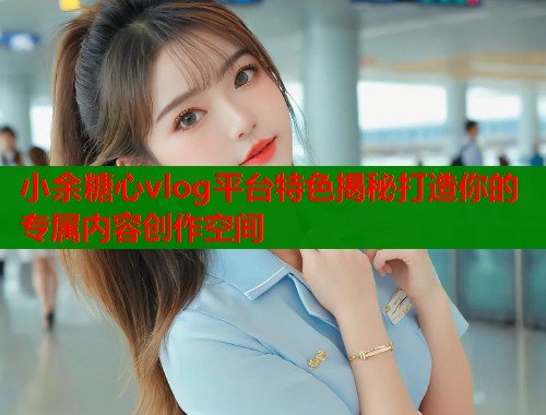 小余糖心vlog平台特色揭秘打造你的专属内容创作空间