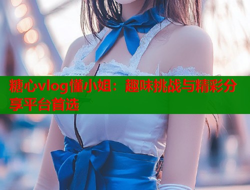 糖心vlog懂小姐：趣味挑战与精彩分享平台首选