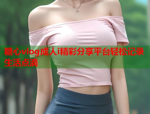 糖心vlog成人i精彩分享平台轻松记录生活点滴