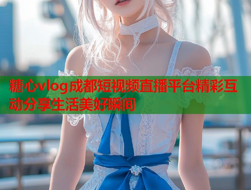 糖心vlog成都短视频直播平台精彩互动分享生活美好瞬间