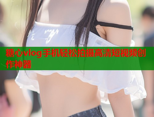 糖心vlog手机轻松拍摄高清短视频创作神器