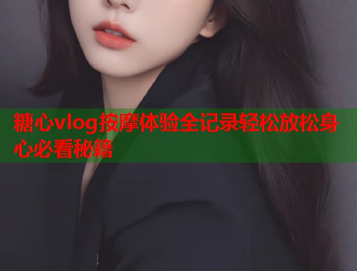 糖心vlog按摩体验全记录轻松放松身心必看秘籍