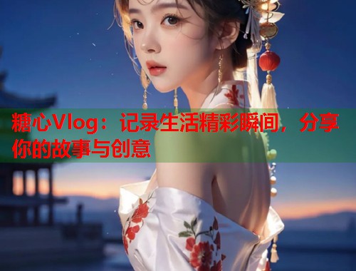 糖心Vlog：记录生活精彩瞬间，分享你的故事与创意