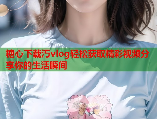 糖心下载汅vlog轻松获取精彩视频分享你的生活瞬间