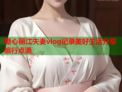 糖心丽江夫妻vlog记录美好生活分享旅行点滴