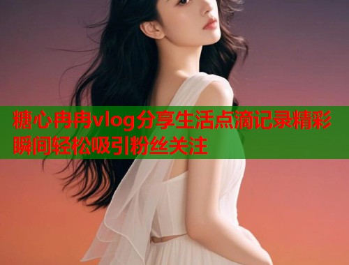 糖心冉冉vlog分享生活点滴记录精彩瞬间轻松吸引粉丝关注