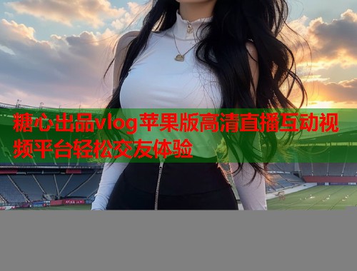 糖心出品vlog苹果版高清直播互动视频平台轻松交友体验