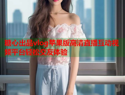 糖心出品vlog苹果版高清直播互动视频平台轻松交友体验