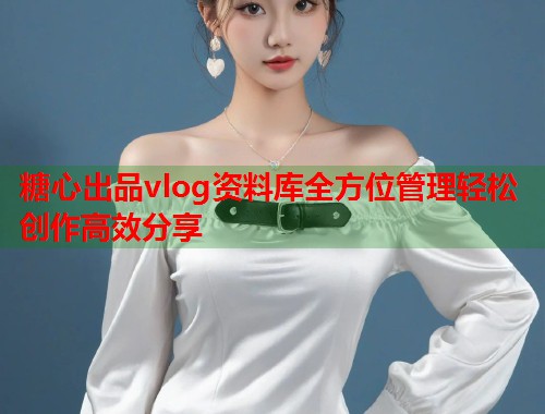 糖心出品vlog资料库全方位管理轻松创作高效分享