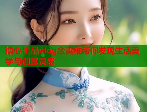 糖心出品vlog金善雅带你发现生活美学与创意灵感