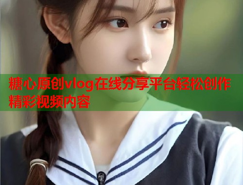 糖心原创vlog在线分享平台轻松创作精彩视频内容