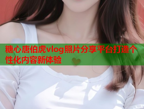糖心唐伯虎vlog照片分享平台打造个性化内容新体验