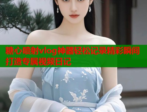 糖心喷射vlog神器轻松记录精彩瞬间打造专属视频日记