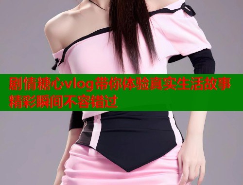 剧情糖心vlog带你体验真实生活故事精彩瞬间不容错过